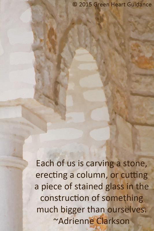 Each of us is carving a stone, erecting a column, or cutting a piece of stained glass in the construction of something much bigger than ourselves. ~Adrienne Clarkson